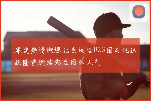 球迷热情燃爆北京机场U23国足抵达获隆重迎接彰显团队人气