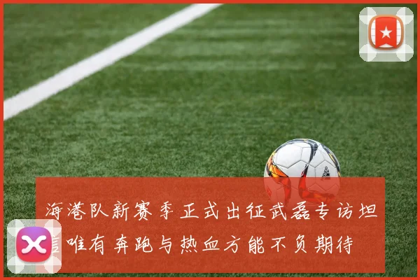 海港队新赛季正式出征武磊专访坦言唯有奔跑与热血方能不负期待