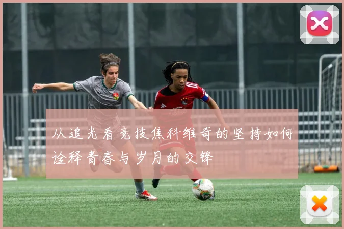 从追光看竞技焦科维奇的坚持如何诠释青春与岁月的交锋