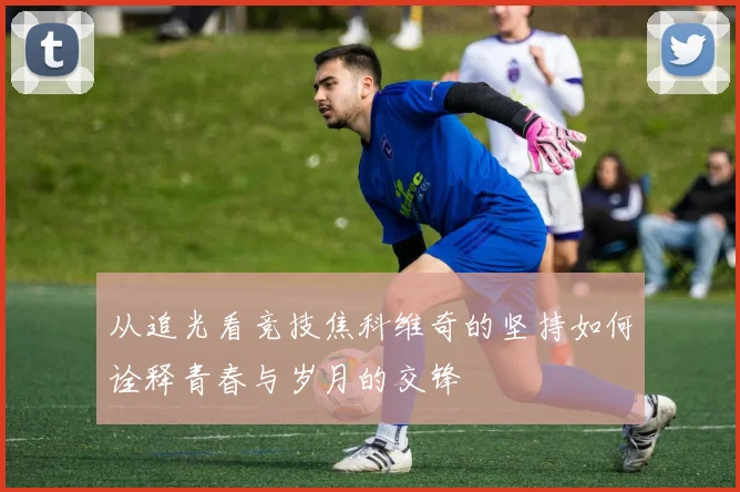 从追光看竞技焦科维奇的坚持如何诠释青春与岁月的交锋