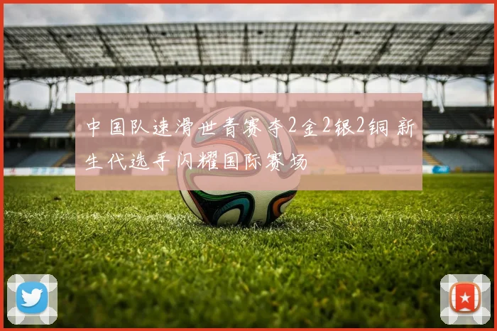 中国队速滑世青赛夺2金2银2铜 新生代选手闪耀国际赛场