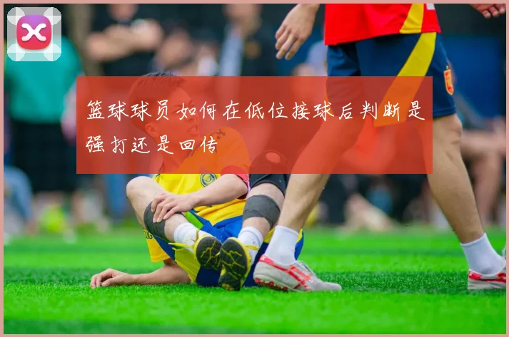 篮球球员如何在低位接球后判断是强打还是回传