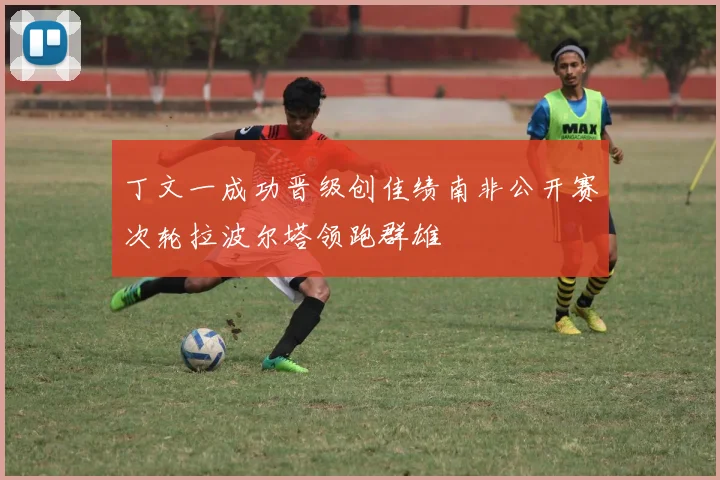 丁文一成功晋级创佳绩南非公开赛次轮拉波尔塔领跑群雄