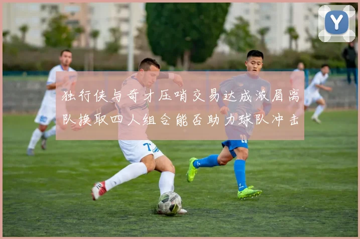 独行侠与奇才压哨交易达成浓眉离队换取四人组合能否助力球队冲击季后赛