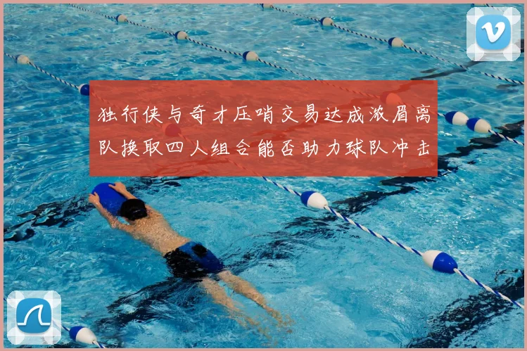 独行侠与奇才压哨交易达成浓眉离队换取四人组合能否助力球队冲击季后赛