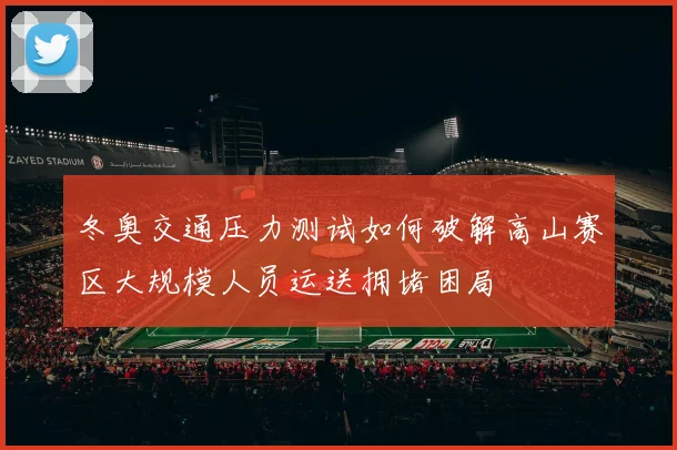 冬奥交通压力测试如何破解高山赛区大规模人员运送拥堵困局