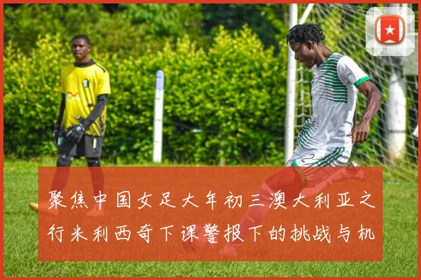 聚焦中国女足大年初三澳大利亚之行米利西奇下课警报下的挑战与机遇