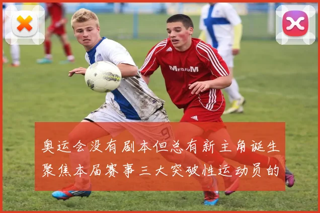 奥运会没有剧本但总有新主角诞生聚焦本届赛事三大突破性运动员的成长轨迹