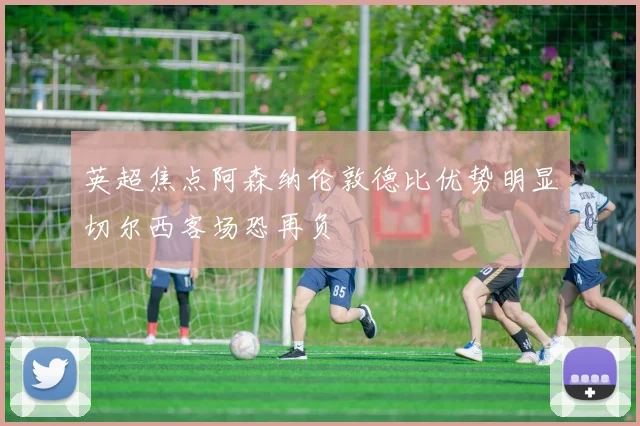 英超焦点阿森纳伦敦德比优势明显切尔西客场恐再负