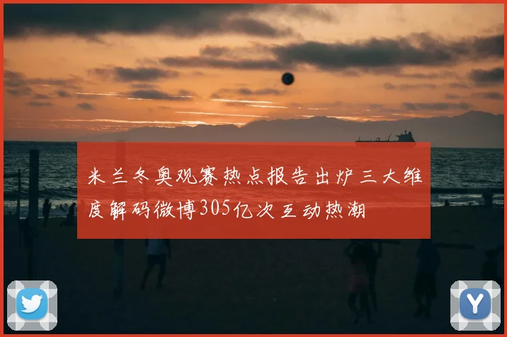 米兰冬奥观赛热点报告出炉三大维度解码微博305亿次互动热潮