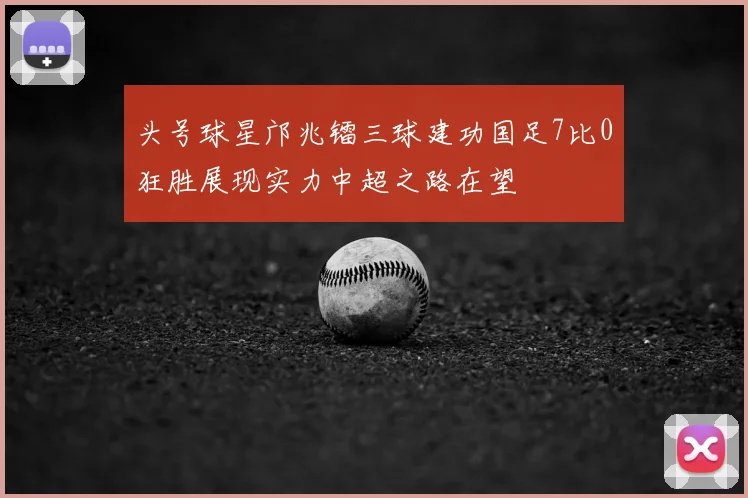 头号球星邝兆镭三球建功国足7比0狂胜展现实力中超之路在望